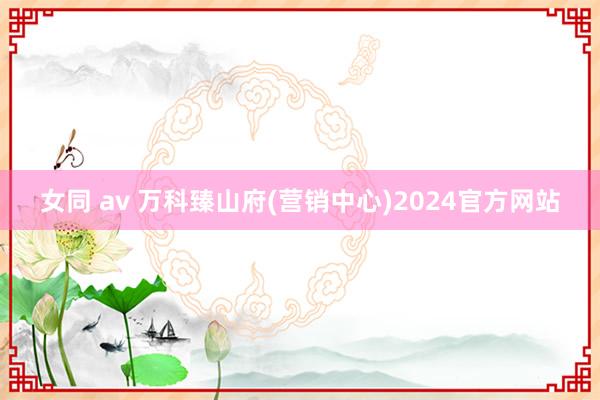 女同 av 万科臻山府(营销中心)2024官方网站