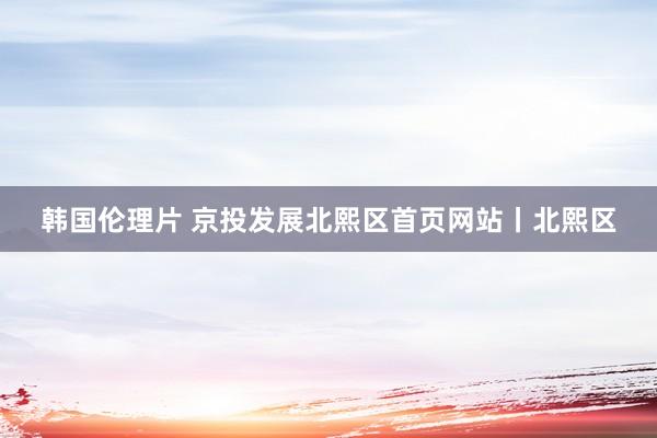 韩国伦理片 京投发展北熙区首页网站丨北熙区