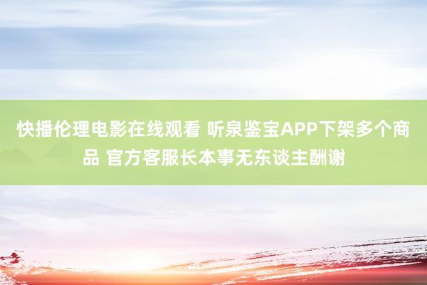 快播伦理电影在线观看 听泉鉴宝APP下架多个商品 官方客服长本事无东谈主酬谢