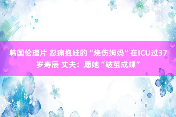 韩国伦理片 忍痛抱娃的“烧伤姆妈”在ICU过37岁寿辰 丈夫：愿她“破茧成蝶”