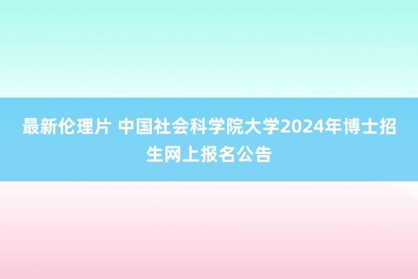 最新伦理片 中国社会科学院大学2024年博士招生网上报名公告