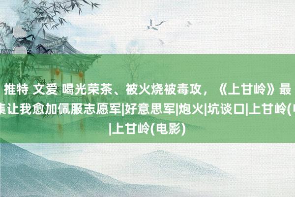 推特 文爱 喝光荣茶、被火烧被毒攻，《上甘岭》最新4集让我愈加佩服志愿军|好意思军|炮火|坑谈口|上甘岭(电影)