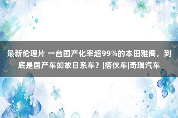 最新伦理片 一台国产化率超99%的本田雅阁，到底是国产车如故日系车？|搭伙车|奇瑞汽车