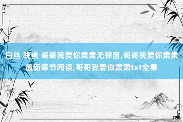 白丝 跳蛋 哥哥我要你肃肃无弹窗，哥哥我要你肃肃最新章节阅读，哥哥我要你肃肃txt全集