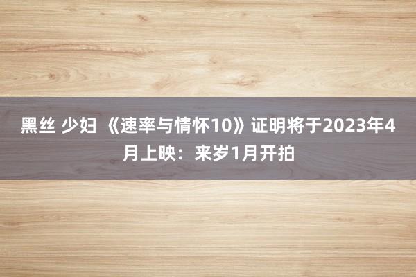 黑丝 少妇 《速率与情怀10》证明将于2023年4月上映：来岁1月开拍