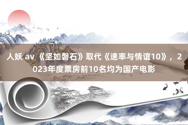 人妖 av 《坚如磐石》取代《速率与情谊10》，2023年度票房前10名均为国产电影