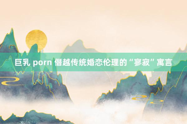 巨乳 porn 僭越传统婚恋伦理的“寥寂”寓言