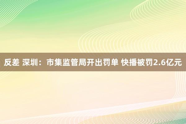 反差 深圳：市集监管局开出罚单 快播被罚2.6亿元