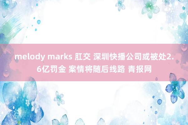 melody marks 肛交 深圳快播公司或被处2.6亿罚金 案情将随后线路 青报网