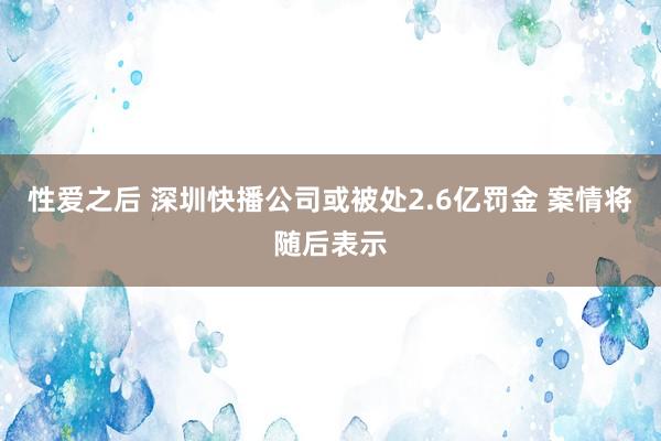 性爱之后 深圳快播公司或被处2.6亿罚金 案情将随后表示