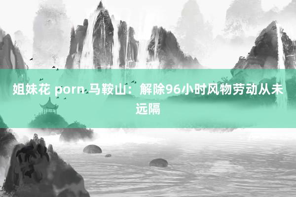 姐妹花 porn 马鞍山：解除96小时风物劳动从未远隔