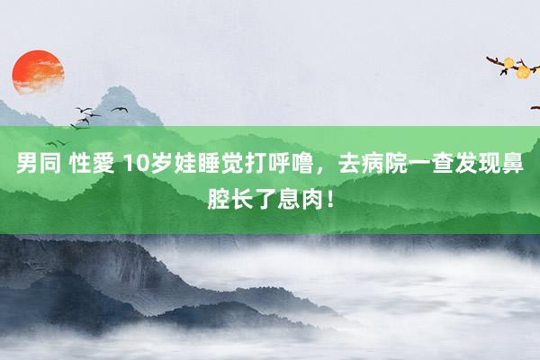 男同 性愛 10岁娃睡觉打呼噜，去病院一查发现鼻腔长了息肉！