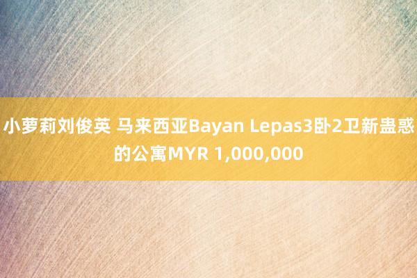 小萝莉刘俊英 马来西亚Bayan Lepas3卧2卫新蛊惑的公寓MYR 1，000，000