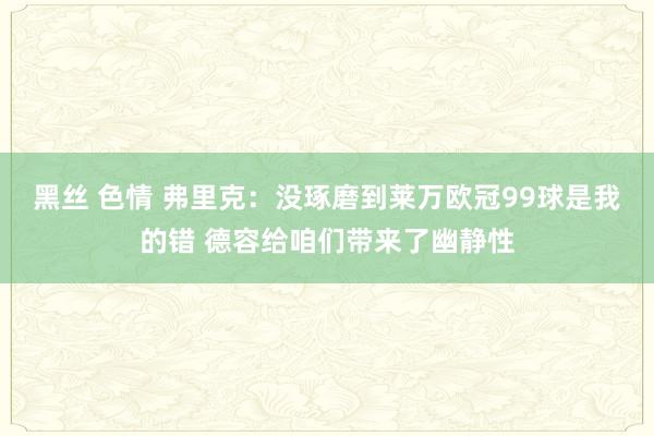 黑丝 色情 弗里克：没琢磨到莱万欧冠99球是我的错 德容给咱们带来了幽静性