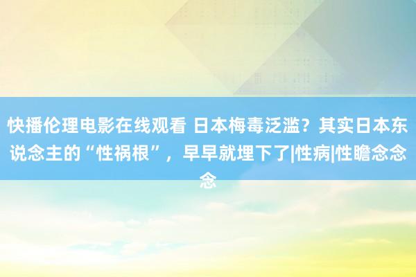 快播伦理电影在线观看 日本梅毒泛滥？其实日本东说念主的“性祸根”，早早就埋下了|性病|性瞻念念