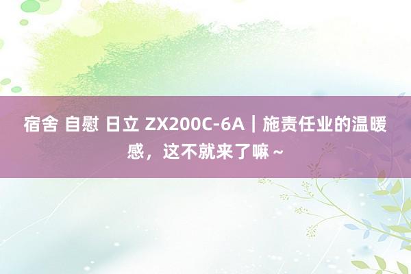 宿舍 自慰 日立 ZX200C-6A｜施责任业的温暖感，这不就来了嘛～