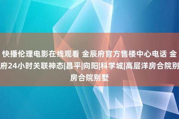 快播伦理电影在线观看 金辰府官方售楼中心电话 金辰府24小时关联神态|昌平|向阳|科学城|高层洋房合院别墅