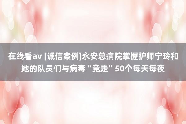 在线看av [诚信案例]永安总病院掌握护师宁玲和她的队员们与病毒“竞走”50个每天每夜