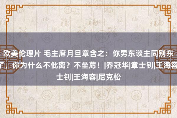 欧美伦理片 毛主席月旦章含之：你男东谈主同别东谈主好了，你为什么不仳离？不坐蓐！|乔冠华|章士钊|王海容|尼克松