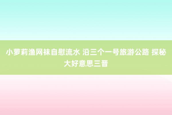 小萝莉渔网袜自慰流水 沿三个一号旅游公路 探秘大好意思三晋