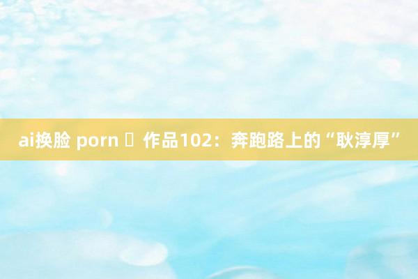 ai换脸 porn ​作品102：奔跑路上的“耿淳厚”