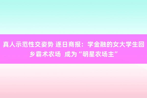 真人示范性交姿势 逐日商报：学金融的女大学生回乡霸术农场  成为“明星农场主”