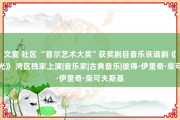 文爱 社区 “首尔艺术大奖”获奖剧目音乐诙谐剧《欢喜时光》 湾区独家上演|音乐家|古典音乐|彼得·伊里奇·柴可夫斯基