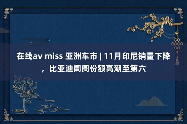 在线av miss 亚洲车市 | 11月印尼销量下降，比亚迪阛阓份额高潮至第六