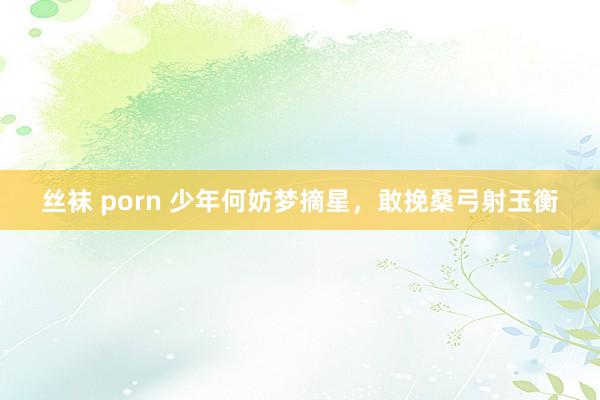 丝袜 porn 少年何妨梦摘星，敢挽桑弓射玉衡